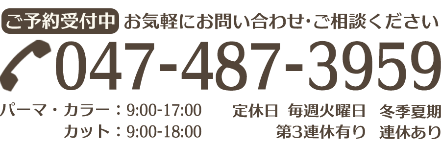 ご予約受付中。お気軽にお問い合わせ・ご相談ください。電話番号は047-487-3959です。営業時間はパーマ・カラーの場合9:00から17:00まで、カットの場合は9:00から18:00までとなっております。定休日は毎週火曜日、第３連休有り、冬期と夏期にも連休があります。